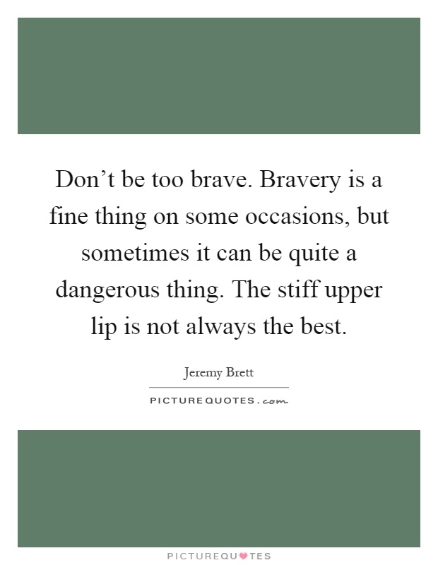 Don't be too brave. Bravery is a fine thing on some occasions, but sometimes it can be quite a dangerous thing. The stiff upper lip is not always the best Picture Quote #1