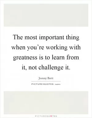 The most important thing when you’re working with greatness is to learn from it, not challenge it Picture Quote #1