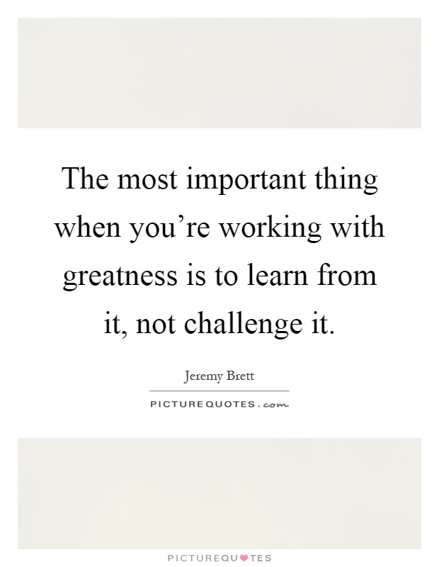 The most important thing when you're working with greatness is to learn from it, not challenge it Picture Quote #1