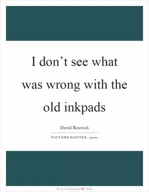 I don’t see what was wrong with the old inkpads Picture Quote #1