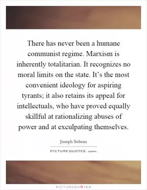There has never been a humane communist regime. Marxism is inherently totalitarian. It recognizes no moral limits on the state. It’s the most convenient ideology for aspiring tyrants; it also retains its appeal for intellectuals, who have proved equally skillful at rationalizing abuses of power and at exculpating themselves Picture Quote #1