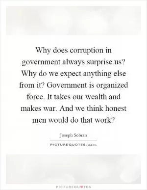Why does corruption in government always surprise us? Why do we expect anything else from it? Government is organized force. It takes our wealth and makes war. And we think honest men would do that work? Picture Quote #1