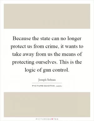 Because the state can no longer protect us from crime, it wants to take away from us the means of protecting ourselves. This is the logic of gun control Picture Quote #1