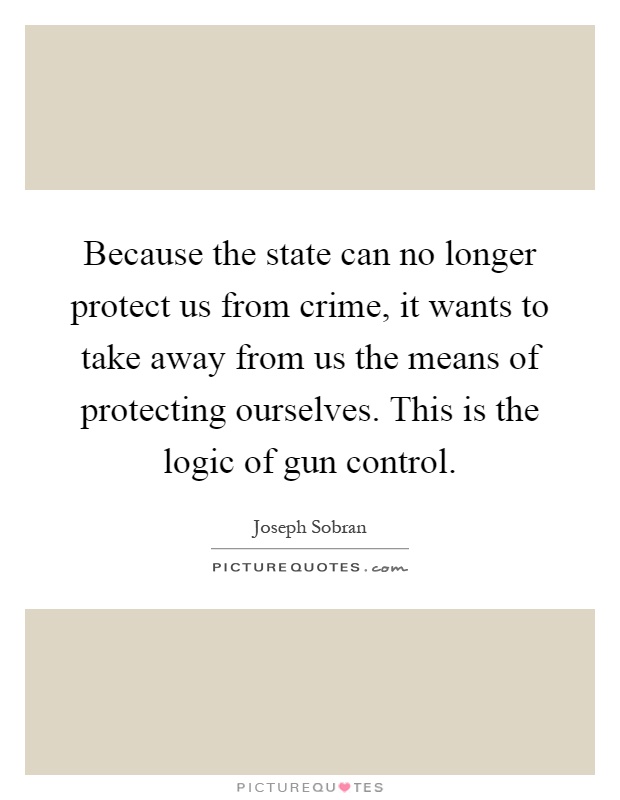 Because the state can no longer protect us from crime, it wants to take away from us the means of protecting ourselves. This is the logic of gun control Picture Quote #1