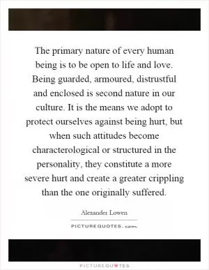 The primary nature of every human being is to be open to life and love. Being guarded, armoured, distrustful and enclosed is second nature in our culture. It is the means we adopt to protect ourselves against being hurt, but when such attitudes become characterological or structured in the personality, they constitute a more severe hurt and create a greater crippling than the one originally suffered Picture Quote #1