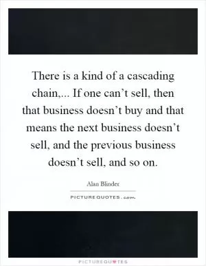 There is a kind of a cascading chain,... If one can’t sell, then that business doesn’t buy and that means the next business doesn’t sell, and the previous business doesn’t sell, and so on Picture Quote #1