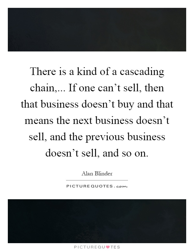 There is a kind of a cascading chain,... If one can't sell, then that business doesn't buy and that means the next business doesn't sell, and the previous business doesn't sell, and so on Picture Quote #1