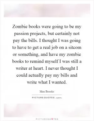 Zombie books were going to be my passion projects, but certainly not pay the bills. I thought I was going to have to get a real job on a sitcom or something, and have my zombie books to remind myself I was still a writer at heart. I never thought I could actually pay my bills and write what I wanted Picture Quote #1