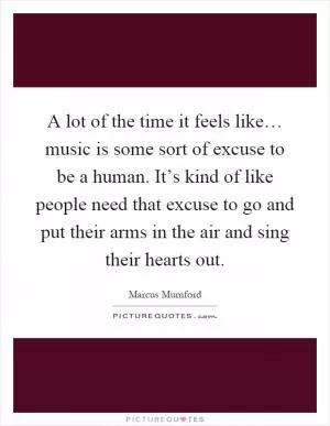 A lot of the time it feels like… music is some sort of excuse to be a human. It’s kind of like people need that excuse to go and put their arms in the air and sing their hearts out Picture Quote #1