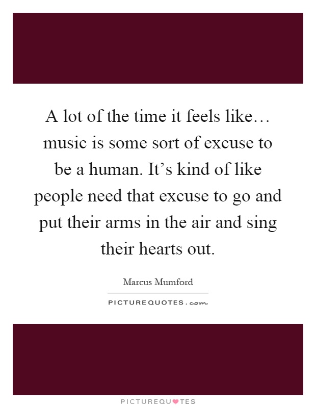 A lot of the time it feels like… music is some sort of excuse to be a human. It's kind of like people need that excuse to go and put their arms in the air and sing their hearts out Picture Quote #1