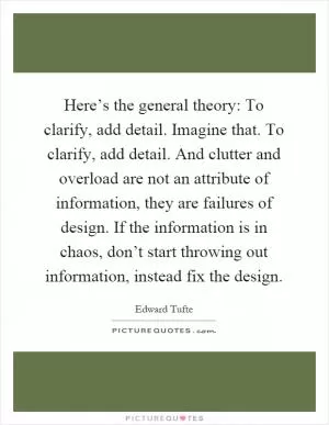 Here’s the general theory: To clarify, add detail. Imagine that. To clarify, add detail. And clutter and overload are not an attribute of information, they are failures of design. If the information is in chaos, don’t start throwing out information, instead fix the design Picture Quote #1