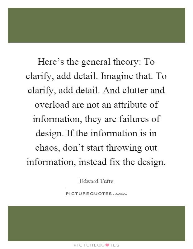 Here's the general theory: To clarify, add detail. Imagine that. To clarify, add detail. And clutter and overload are not an attribute of information, they are failures of design. If the information is in chaos, don't start throwing out information, instead fix the design Picture Quote #1