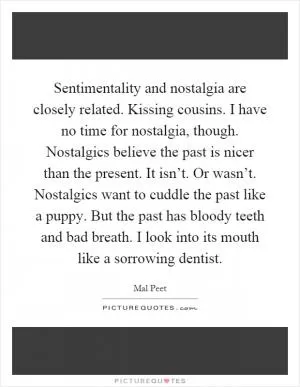 Sentimentality and nostalgia are closely related. Kissing cousins. I have no time for nostalgia, though. Nostalgics believe the past is nicer than the present. It isn’t. Or wasn’t. Nostalgics want to cuddle the past like a puppy. But the past has bloody teeth and bad breath. I look into its mouth like a sorrowing dentist Picture Quote #1