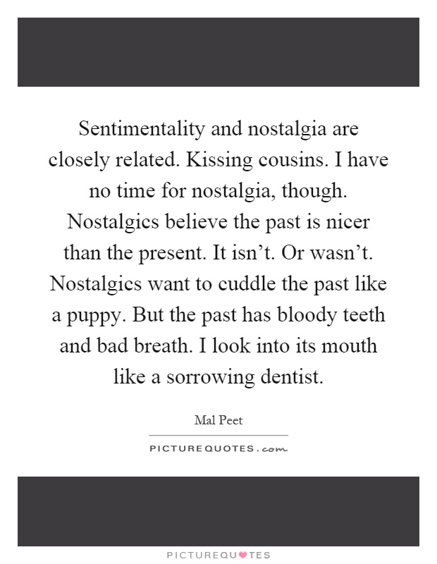 Sentimentality and nostalgia are closely related. Kissing cousins. I have no time for nostalgia, though. Nostalgics believe the past is nicer than the present. It isn't. Or wasn't. Nostalgics want to cuddle the past like a puppy. But the past has bloody teeth and bad breath. I look into its mouth like a sorrowing dentist Picture Quote #1