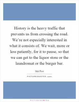 History is the heavy traffic that prevents us from crossing the road. We’re not especially interested in what it consists of. We wait, more or less patiently, for it to pause, so that we can get to the liquor store or the laundromat or the burger bar Picture Quote #1
