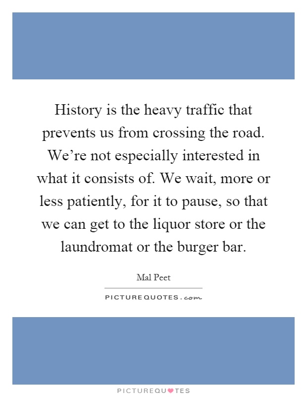 History is the heavy traffic that prevents us from crossing the road. We're not especially interested in what it consists of. We wait, more or less patiently, for it to pause, so that we can get to the liquor store or the laundromat or the burger bar Picture Quote #1