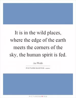 It is in the wild places, where the edge of the earth meets the corners of the sky, the human spirit is fed Picture Quote #1