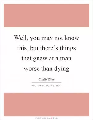 Well, you may not know this, but there’s things that gnaw at a man worse than dying Picture Quote #1