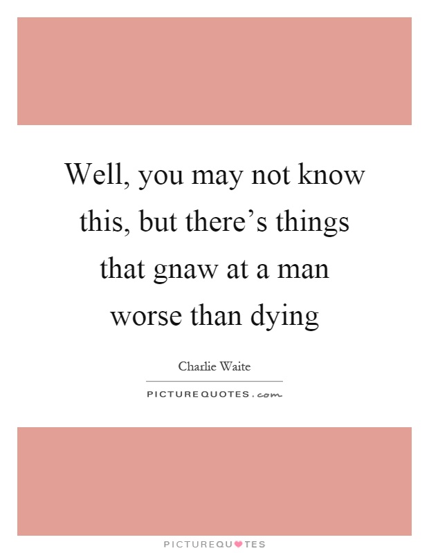 Well, you may not know this, but there's things that gnaw at a man worse than dying Picture Quote #1