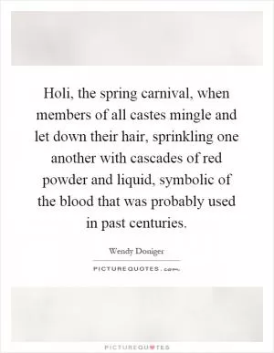Holi, the spring carnival, when members of all castes mingle and let down their hair, sprinkling one another with cascades of red powder and liquid, symbolic of the blood that was probably used in past centuries Picture Quote #1