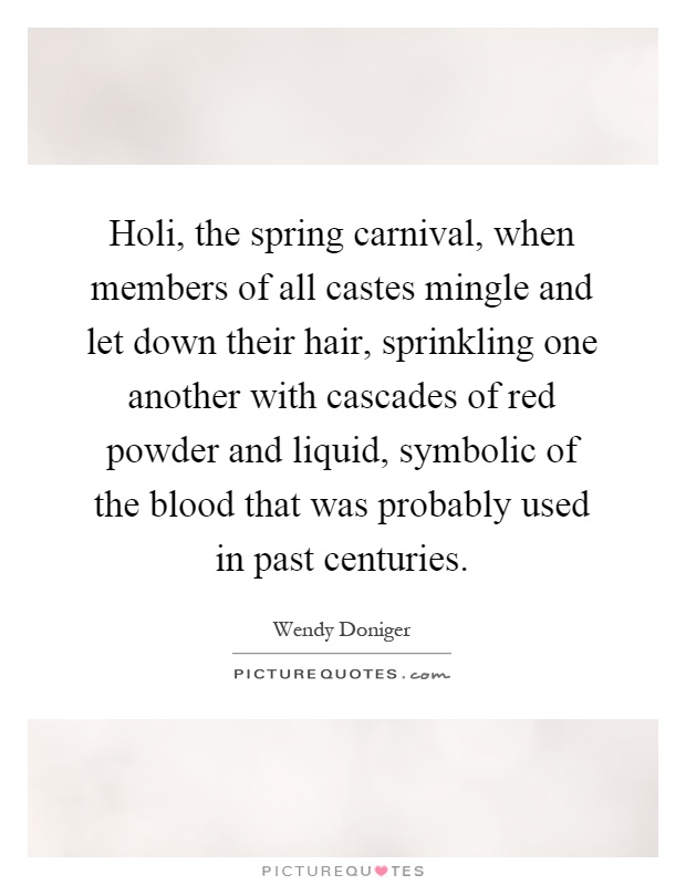 Holi, the spring carnival, when members of all castes mingle and let down their hair, sprinkling one another with cascades of red powder and liquid, symbolic of the blood that was probably used in past centuries Picture Quote #1