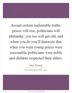 Accept certain inalienable truths, prices will rise, politicians will philander, you too will get old, and when you do you’ll fantasize that when you were young prices were reasonable, politicians were noble and children respected their elders Picture Quote #1