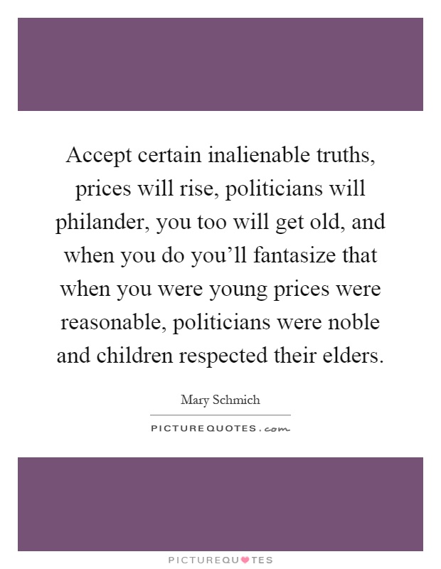 Accept certain inalienable truths, prices will rise, politicians will philander, you too will get old, and when you do you'll fantasize that when you were young prices were reasonable, politicians were noble and children respected their elders Picture Quote #1