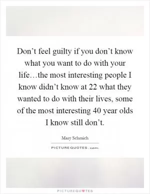Don’t feel guilty if you don’t know what you want to do with your life…the most interesting people I know didn’t know at 22 what they wanted to do with their lives, some of the most interesting 40 year olds I know still don’t Picture Quote #1