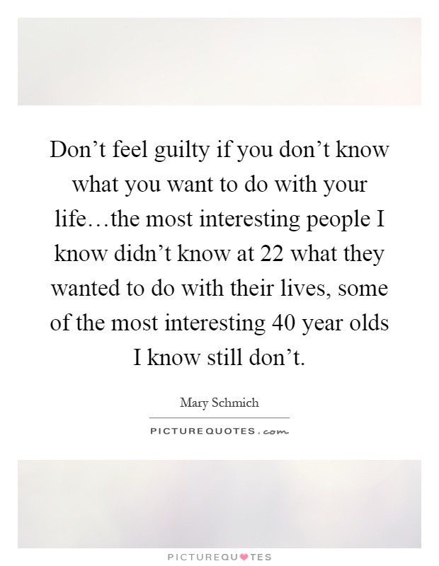 Don't feel guilty if you don't know what you want to do with your life…the most interesting people I know didn't know at 22 what they wanted to do with their lives, some of the most interesting 40 year olds I know still don't Picture Quote #1