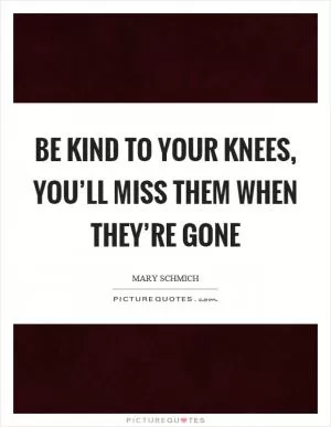 Be kind to your knees, you’ll miss them when they’re gone Picture Quote #1