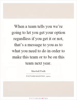 When a team tells you we’re going to let you get your option regardless if you get it or not, that’s a message to you as to what you need to do in order to make this team or to be on this team next year Picture Quote #1
