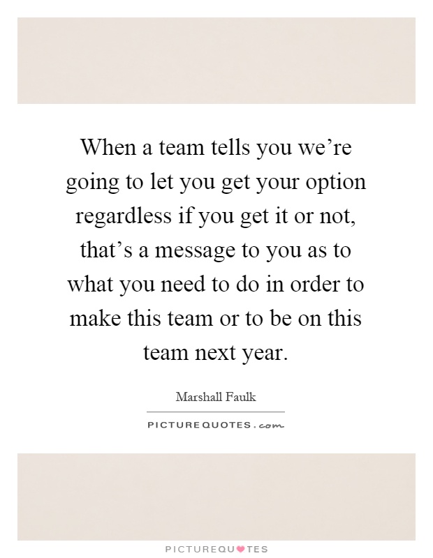When a team tells you we're going to let you get your option regardless if you get it or not, that's a message to you as to what you need to do in order to make this team or to be on this team next year Picture Quote #1