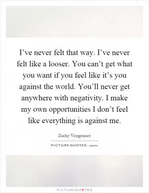 I’ve never felt that way. I’ve never felt like a looser. You can’t get what you want if you feel like it’s you against the world. You’ll never get anywhere with negativity. I make my own opportunities I don’t feel like everything is against me Picture Quote #1