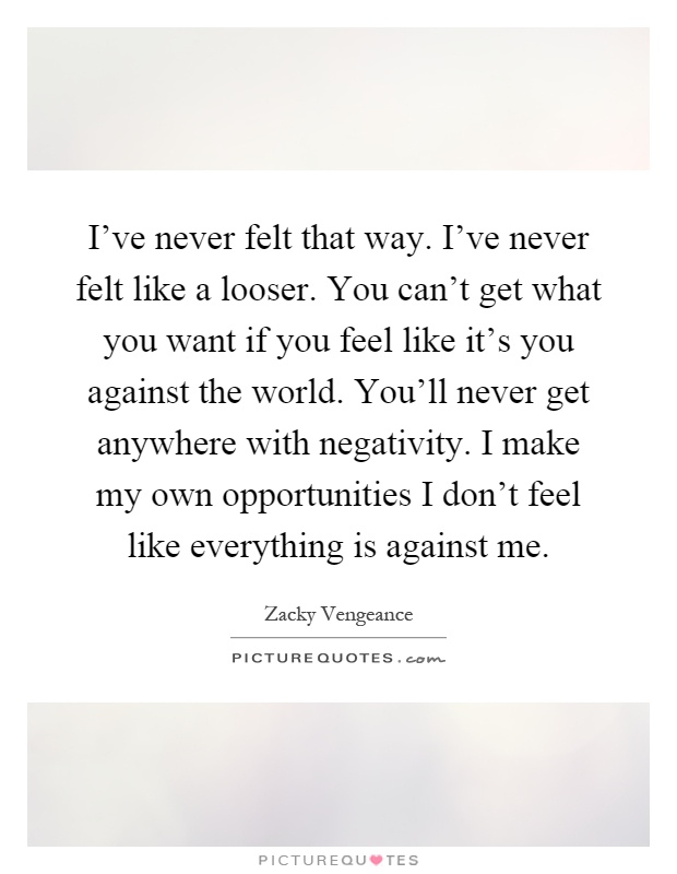 I've never felt that way. I've never felt like a looser. You can't get what you want if you feel like it's you against the world. You'll never get anywhere with negativity. I make my own opportunities I don't feel like everything is against me Picture Quote #1