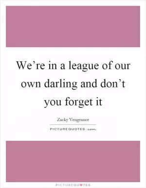 We’re in a league of our own darling and don’t you forget it Picture Quote #1