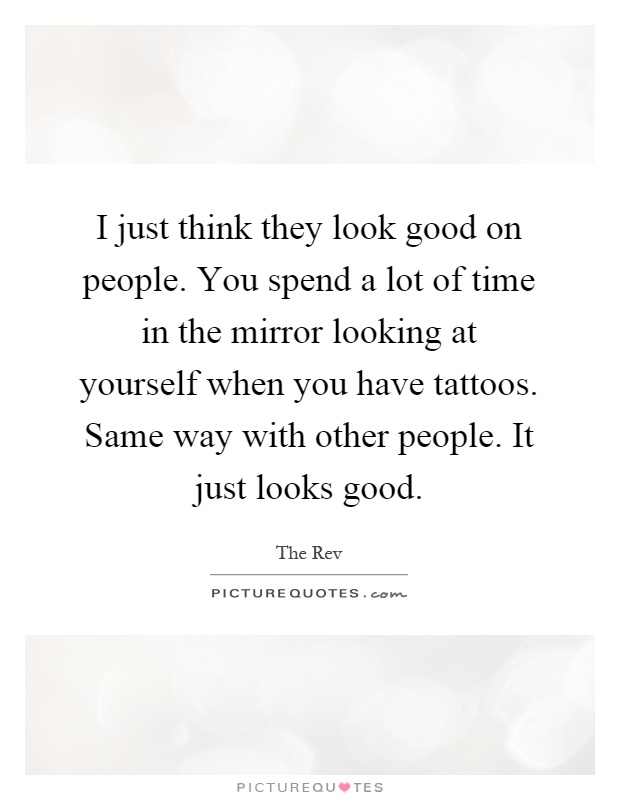 I just think they look good on people. You spend a lot of time in the mirror looking at yourself when you have tattoos. Same way with other people. It just looks good Picture Quote #1