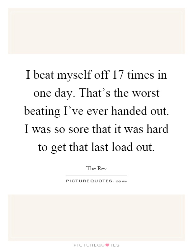 I beat myself off 17 times in one day. That's the worst beating I've ever handed out. I was so sore that it was hard to get that last load out Picture Quote #1