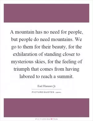 A mountain has no need for people, but people do need mountains. We go to them for their beauty, for the exhilaration of standing closer to mysterious skies, for the feeling of triumph that comes from having labored to reach a summit Picture Quote #1