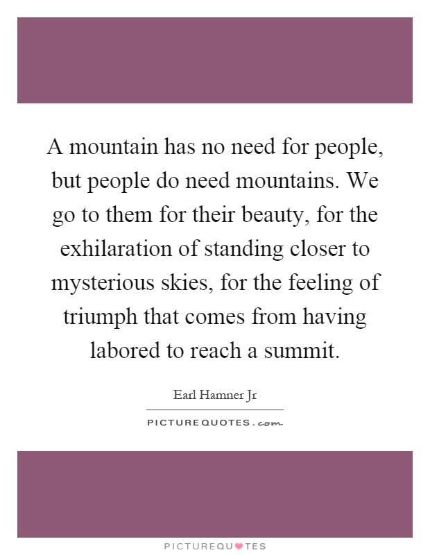 A mountain has no need for people, but people do need mountains. We go to them for their beauty, for the exhilaration of standing closer to mysterious skies, for the feeling of triumph that comes from having labored to reach a summit Picture Quote #1