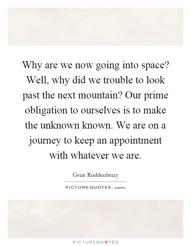 Why are we now going into space? Well, why did we trouble to look past the next mountain? Our prime obligation to ourselves is to make the unknown known. We are on a journey to keep an appointment with whatever we are Picture Quote #1