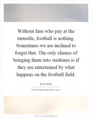 Without fans who pay at the turnstile, football is nothing. Sometimes we are inclined to forget that. The only chance of bringing them into stadiums is if they are entertained by what happens on the football field Picture Quote #1