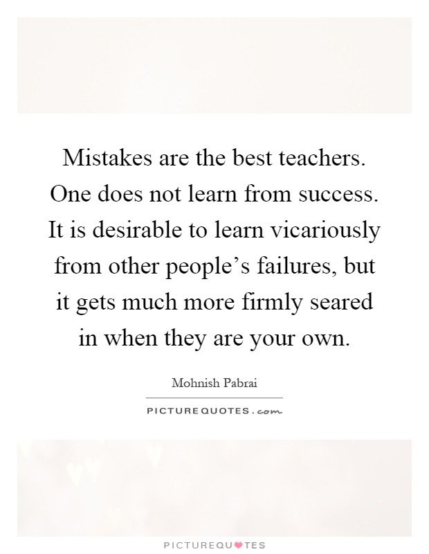 Mistakes are the best teachers. One does not learn from success. It is desirable to learn vicariously from other people's failures, but it gets much more firmly seared in when they are your own Picture Quote #1