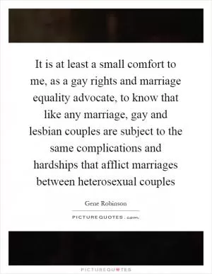 It is at least a small comfort to me, as a gay rights and marriage equality advocate, to know that like any marriage, gay and lesbian couples are subject to the same complications and hardships that afflict marriages between heterosexual couples Picture Quote #1