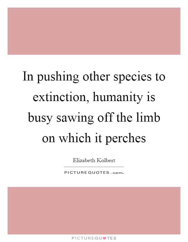In pushing other species to extinction, humanity is busy sawing off the limb on which it perches Picture Quote #1