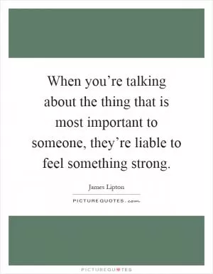 When you’re talking about the thing that is most important to someone, they’re liable to feel something strong Picture Quote #1