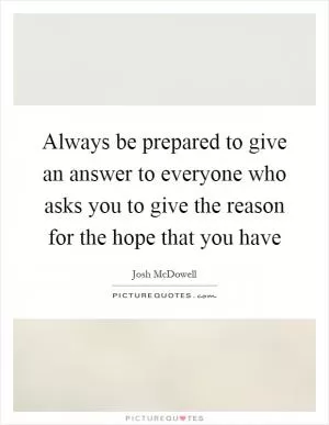 Always be prepared to give an answer to everyone who asks you to give the reason for the hope that you have Picture Quote #1