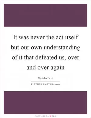 It was never the act itself but our own understanding of it that defeated us, over and over again Picture Quote #1