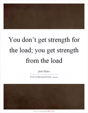 You don’t get strength for the load; you get strength from the load Picture Quote #1