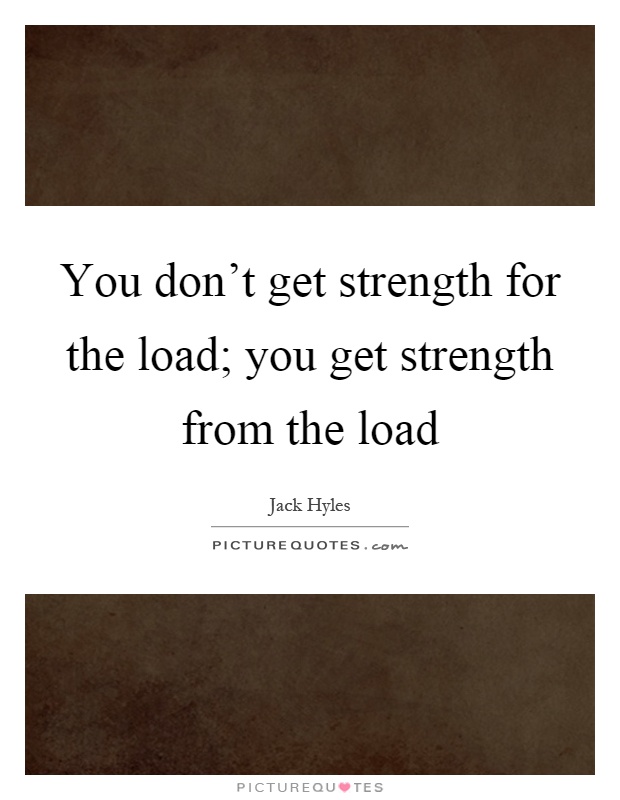 You don't get strength for the load; you get strength from the load Picture Quote #1