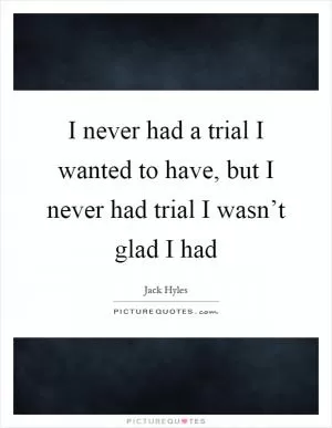 I never had a trial I wanted to have, but I never had trial I wasn’t glad I had Picture Quote #1
